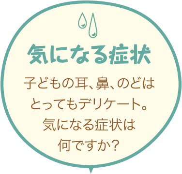 気になる症状 子どもの耳、鼻、のどはとってもデリケート。気になる症状は何ですか？